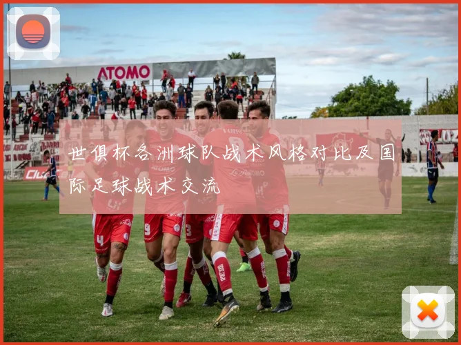 世俱杯各洲球队战术风格对比及国际足球战术交流