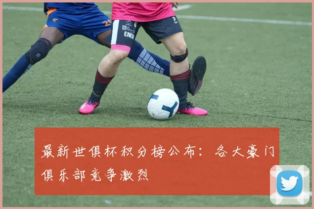 最新世俱杯积分榜公布：各大豪门俱乐部竞争激烈