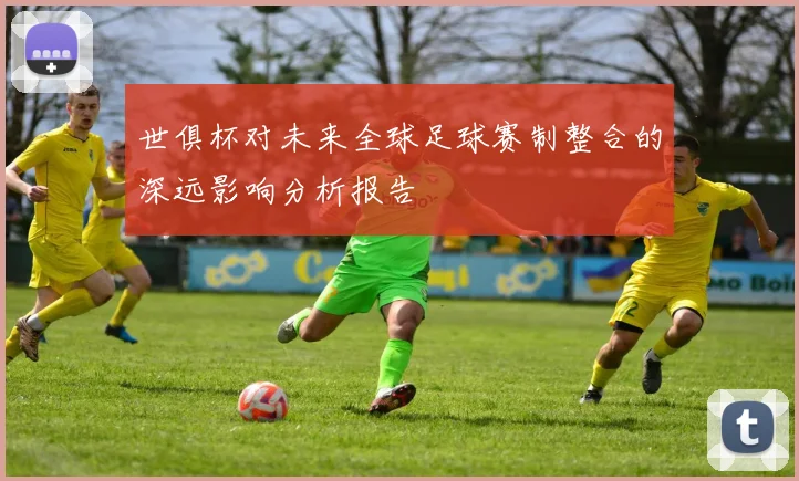 世俱杯对未来全球足球赛制整合的深远影响分析报告