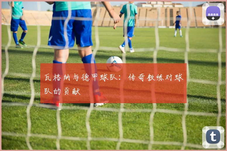 瓦格纳与德甲球队：传奇教练对球队的贡献