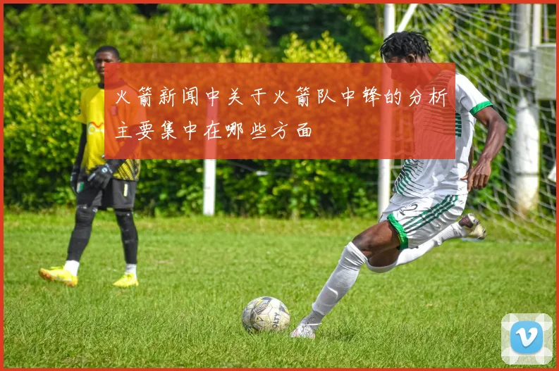 火箭新闻中关于火箭队中锋的分析主要集中在哪些方面